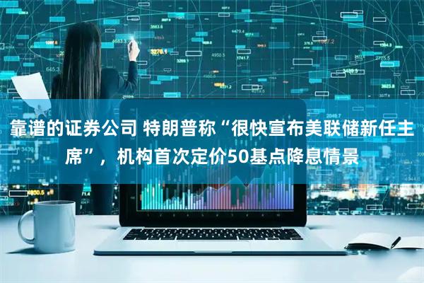 靠谱的证券公司 特朗普称“很快宣布美联储新任主席”，机构首次定价50基点降息情景
