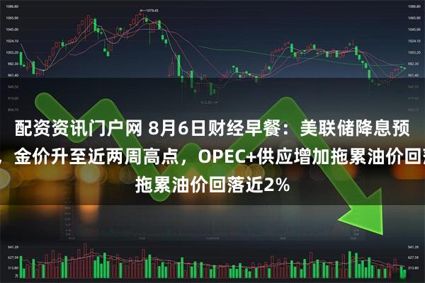 配资资讯门户网 8月6日财经早餐：美联储降息预期升温，金价升至近两周高点，OPEC+供应增加拖累油价回落近2%