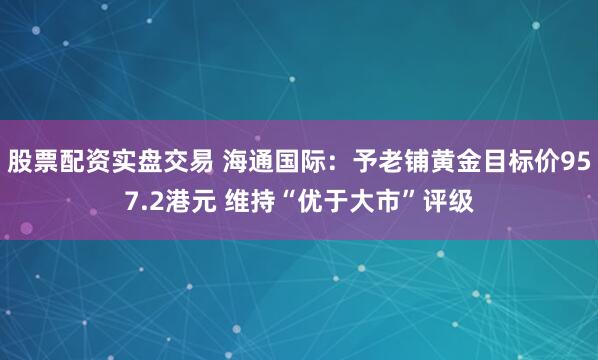 股票配资实盘交易 海通国际：予老铺黄金目标价957.2港元 维持“优于大市”评级
