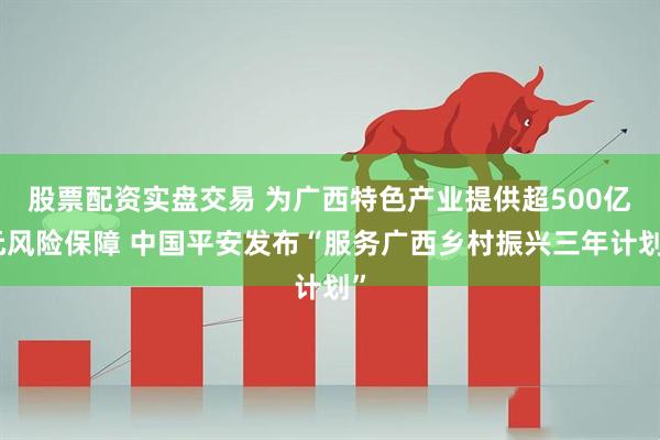 股票配资实盘交易 为广西特色产业提供超500亿元风险保障 中国平安发布“服务广西乡村振兴三年计划”