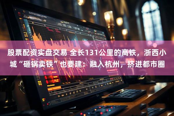 股票配资实盘交易 全长131公里的高铁,浙西小城“砸锅卖铁”也要建:融入杭州,挤进都市圈