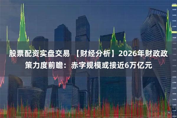 股票配资实盘交易 【财经分析】2026年财政政策力度前瞻：赤字规模或接近6万亿元