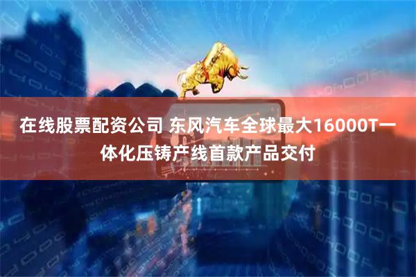 在线股票配资公司 东风汽车全球最大16000T一体化压铸产线首款产品交付