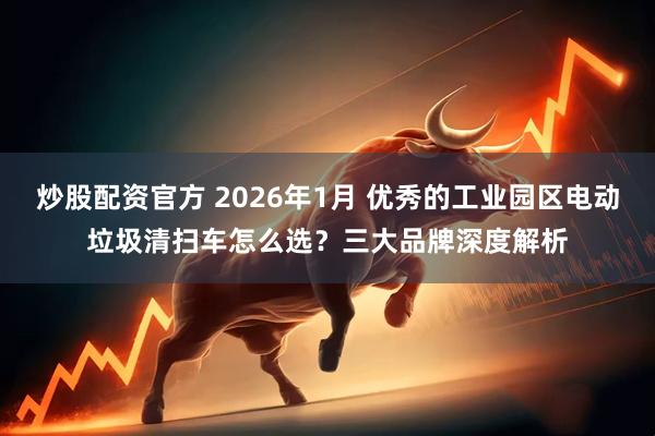 炒股配资官方 2026年1月 优秀的工业园区电动垃圾清扫车怎么选？三大品牌深度解析