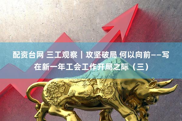 配资台网 三工观察｜攻坚破局 何以向前——写在新一年工会工作开局之际（三）