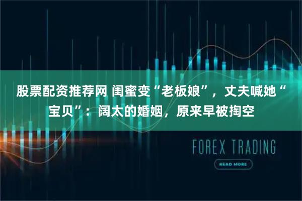股票配资推荐网 闺蜜变“老板娘”，丈夫喊她“宝贝”：阔太的婚姻，原来早被掏空