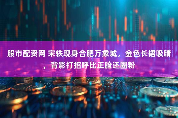 股市配资网 宋轶现身合肥万象城，金色长裙吸睛，背影打招呼比正脸还圈粉