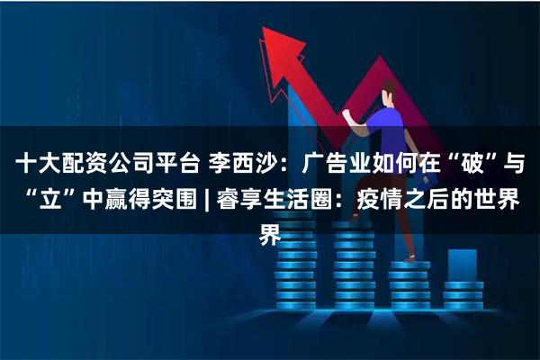 十大配资公司平台 李西沙：广告业如何在“破”与“立”中赢得突围 | 睿享生活圈：疫情之后的世界