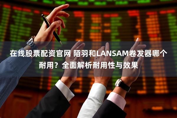 在线股票配资官网 陌羽和LANSAM卷发器哪个耐用？全面解析耐用性与效果