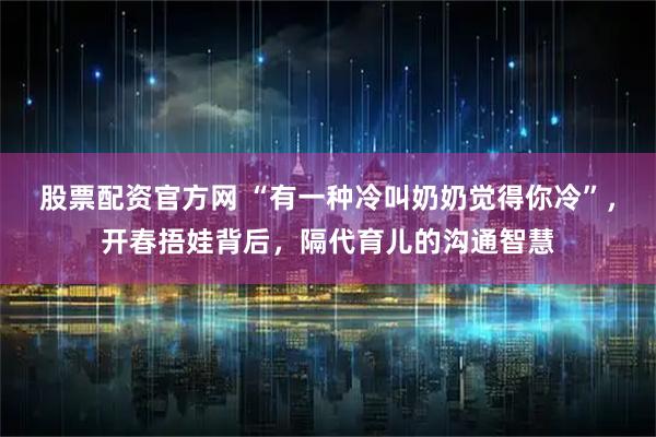 股票配资官方网 “有一种冷叫奶奶觉得你冷”，开春捂娃背后，隔代育儿的沟通智慧