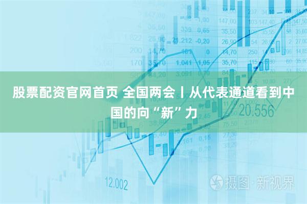股票配资官网首页 全国两会丨从代表通道看到中国的向“新”力