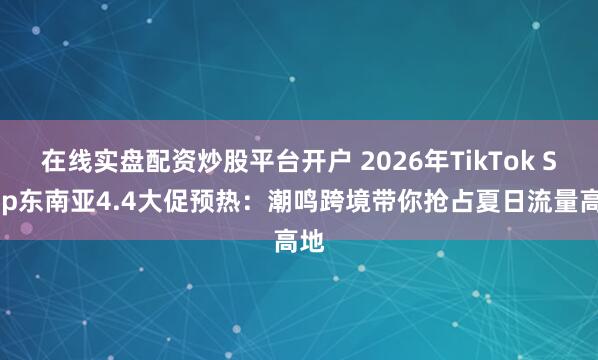 在线实盘配资炒股平台开户 2026年TikTok Shop东南亚4.4大促预热：潮鸣跨境带你抢占夏日流量高地