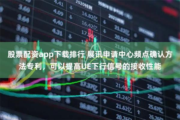 股票配资app下载排行 展讯申请中心频点确认方法专利，可以提高UE下行信号的接收性能