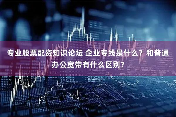 专业股票配资知识论坛 企业专线是什么？和普通办公宽带有什么区别？