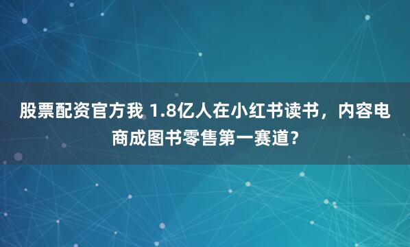 股票配资官方我 1.8亿人在小红书读书，内容电商成图书零售第一赛道？