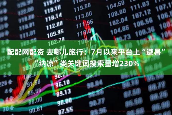 配配网配资 去哪儿旅行：7月以来平台上“避暑”“纳凉”类关键词搜索量增230%