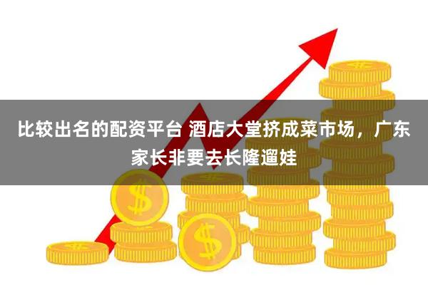 比较出名的配资平台 酒店大堂挤成菜市场，广东家长非要去长隆遛娃