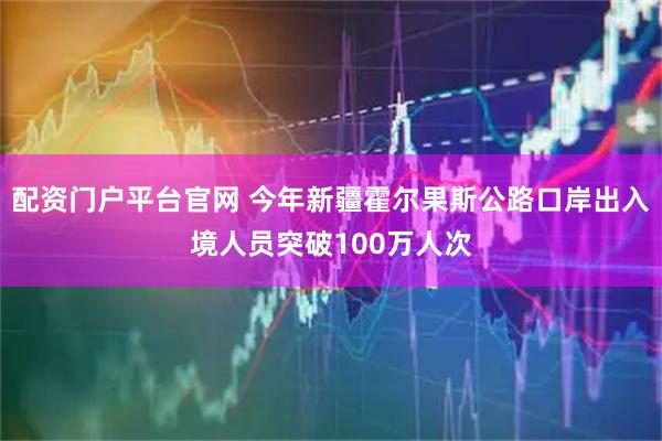 配资门户平台官网 今年新疆霍尔果斯公路口岸出入境人员突破100万人次